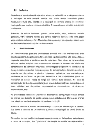 4
2.2. Isolantes
Quando uma substância está submetida a campos eletrostáticos, e não presenciamos
a passagem de uma corrente elétrica. Isso ocorre devida substância possuir
resistividade muito alta, opondo-se à passagem de corrente elétrica de condução,
motivo pelo qual recebe o nome de dielétrico. O material que o constitui é designado
por isolante.
Exemplos de sólidos isolantes: quartzo, pedra sabão, mica, mármore, ardósia,
porcelana, vidro, borracha natural, guta-percha, neoprene, algodão, seda, linha, papel,
vidro, madeira, celofane, nylon. Materiais estes que podem ter aplicações assim como
as dos materiais condutores citados anteriormente.
2.3. Semicondutores
Os semicondutores possuem propriedades elétricas que são intermediárias entre
aquelas apresentadas pelos condutores elétricos e pelos isolantes. São compostos por
materiais específicos e similares aos de cerâmicas. Além disso, as características
elétricas destes materiais são extremamente sensíveis à presença de minúsculas
concentrações de átomos de impurezas, concentrações que podem ser controladas ao
longo de regiões espaciais muito pequenas. Os semicondutores tomaram possível o
advento dos dispositivos e circuitos integrados eletrônicos, que revolucionaram
totalmente as indústrias de produtos eletrônicos e de computadores (para não
mencionar as nossas vidas) ao longo das últimas duas décadas. No caso do
semicondutor de Si, este apresenta também propriedades mecânicas excelentes que o
torna utilizável em dispositivos micromecânicos (micromotores, microinjetores,
microsensores, etc).
As propriedades elétricas de um material dependem da configuração de suas bandas
de energia e do tamanho da banda proibida, sendo esta banda a diferença de energia
que há entre a banda de valência e da banda de condução.
Banda de valências é a ultima banda de energia ocupada por elétrons ligados. Sendo o
que define a valência de um elemento químico a configuração do último orbital do
átomo.
Na medida em que os elétrons absorvem energia passando da banda de valência para
a banda de condução, esta "quantidade" de energia necessária para que o elétron
 