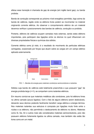 5
efetue essa transição é chamada de gap de energia (em inglês band gap), ou banda
proibida.
Banda de condução corresponde ao próximo nível energético permitido, logo acima da
banda de valência, região onde os elétrons livres podem se movimentar no material
originando corrente elétrica. Ao observar o comportamento elétrico de um material
devemos verificar o posicionamento das bandas de valência, condução e a proibida.
Portanto, elétrons de valência ocupam camadas mais externas, sendo estes elétrons
importantes, pois participam das ligações entre os átomos no qual influenciam em
diversas propriedades físicas e químicas dos sólidos.
Corrente elétrica como já visto, é o resultado do movimento de partículas elétricas
carregadas, ocasionado por forças que atuam sobre as cargas em um campo elétrico
aplicado externamente.
FIG. 1 – Bandas de energia para materiais condutores semicondutores e isolantes.
Sólidos cuja banda de valência está totalmente preenchida e que possuem “gap” de
energia proibida largo (>>1), se comportam como isolantes elétricos.
Em resumo conclui-se que materiais metálicos são condutores, pois há elétrons livres
na ultima camada (pouco ligados). Com o fato de alguns elétrons serem deslocáveis,
deixando seus átomos podendo facilmente transferir carga elétrica e energia térmica.
Nos materiais isolantes sua estrutura é composta por ligações muito forte entre o
núcleo e os elétrons, não permitindo o deslocamento de elétrons no átomo. Materiais
como Si, Ge, Sn e outros mais são considerados materiais semicondutores, pois não
possuem elétrons fortemente ligados na ultima camada, mas também não estão tão
livres como em um metal.
 