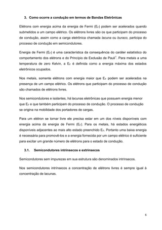 6
3. Como ocorre a condução em termos de Bandas Eletrônicas
Elétrons com energia acima da energia de Fermi (EF) podem ser acelerados quando
submetidos a um campo elétrico. Os elétrons livres são os que participam do processo
de condução, assim como a carga eletrônica chamada lacuna ou buraco, participa do
processo de condução em semicondutores.
Energia de Fermi (EF) é uma característica da consequência do caráter estatístico do
comportamento dos elétrons e do Princípio de Exclusão de Pauli1
. Para metais a uma
temperatura de zero Kelvin, a EF é definida como a energia máxima dos estados
eletrônicos ocupados.
Nos metais, somente elétrons com energia maior que EF podem ser acelerados na
presença de um campo elétrico. Os elétrons que participam do processo de condução
são chamados de elétrons livres.
Nos semicondutores e isolantes, há lacunas eletrônicas que possuem energia menor
que EF e que também participam do processo de condução. O processo de condução
se origina na mobilidade dos portadores de cargas.
Para um elétron se tornar livre ele precisa estar em um dos níveis disponíveis com
energia acima da energia de Fermi (EF). Para os metais, há estados energéticos
disponíveis adjacentes ao mais alto estado preenchido EF. Portanto uma baixa energia
é necessária para promovê-los e a energia fornecida por um campo elétrico é suficiente
para excitar um grande número de elétrons para o estado de condução.
3.1. Semicondutores intrínsecos e extrínsecos
Semicondutores sem impurezas em sua estrutura são denominados intrínsecos.
Nos semicondutores intrínsecos a concentração de elétrons livres é sempre igual à
concentração de lacunas.
 
