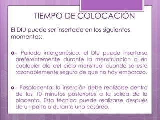 TIEMPO DE COLOCACIÓN
El DIU puede ser insertado en los siguientes
momentos:
 - Periodo intergenésico: el DIU puede insertarse
preferentemente durante la menstruación o en
cualquier día del ciclo menstrual cuando se esté
razonablemente seguro de que no hay embarazo.
 - Posplacenta: la inserción debe realizarse dentro
de los 10 minutos posteriores a la salida de la
placenta. Esta técnica puede realizarse después
de un parto o durante una cesárea.
 