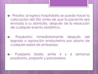  - Prealta: al egreso hospitalario se puede hacer la
colocación del DIU antes de que la paciente sea
enviada a su domicilio, después de la resolución
de cualquier evento obstétrico.
 - Posaborto: inmediatamente después del
legrado o aspiración endouterina por aborto de
cualquier edad de embarazo.
 - Puerperio tardío: entre 4 y 6 semanas
posaborto, posparto y poscesárea.
 