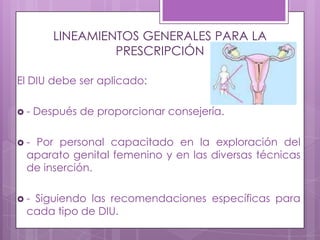 LINEAMIENTOS GENERALES PARA LA
PRESCRIPCIÓN
El DIU debe ser aplicado:
 - Después de proporcionar consejería.
 - Por personal capacitado en la exploración del
aparato genital femenino y en las diversas técnicas
de inserción.
 - Siguiendo las recomendaciones específicas para
cada tipo de DIU.
 