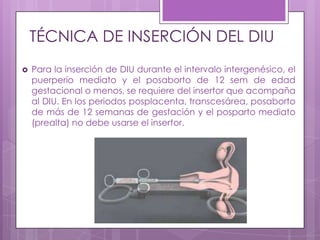 TÉCNICA DE INSERCIÓN DEL DIU
 Para la inserción de DIU durante el intervalo intergenésico, el
puerperio mediato y el posaborto de 12 sem de edad
gestacional o menos, se requiere del insertor que acompaña
al DIU. En los periodos posplacenta, transcesárea, posaborto
de más de 12 semanas de gestación y el posparto mediato
(prealta) no debe usarse el insertor.
 