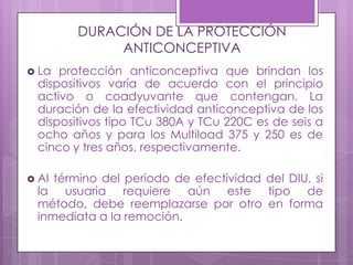 DURACIÓN DE LA PROTECCIÓN
ANTICONCEPTIVA
 La protección anticonceptiva que brindan los
dispositivos varía de acuerdo con el principio
activo o coadyuvante que contengan. La
duración de la efectividad anticonceptiva de los
dispositivos tipo TCu 380A y TCu 220C es de seis a
ocho años y para los Multiload 375 y 250 es de
cinco y tres años, respectivamente.
 Al término del periodo de efectividad del DIU, si
la usuaria requiere aún este tipo de
método, debe reemplazarse por otro en forma
inmediata a la remoción.
 