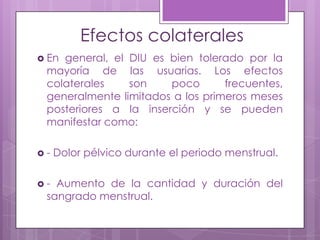 Efectos colaterales
 En general, el DIU es bien tolerado por la
mayoría de las usuarias. Los efectos
colaterales son poco frecuentes,
generalmente limitados a los primeros meses
posteriores a la inserción y se pueden
manifestar como:
 - Dolor pélvico durante el periodo menstrual.
 - Aumento de la cantidad y duración del
sangrado menstrual.
 