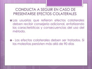 CONDUCTA A SEGUIR EN CASO DE
PRESENTARSE EFECTOS COLATERALES
 Las usuarias que refieran efectos colaterales
deben recibir consejería adicional, enfatizando
las características y consecuencias del uso del
método.
 - Los efectos colaterales deben ser tratados. Si
las molestias persisten más allá de 90 días
 