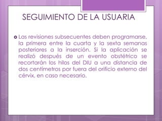 SEGUIMIENTO DE LA USUARIA
 Las revisiones subsecuentes deben programarse,
la primera entre la cuarta y la sexta semanas
posteriores a la inserción. Si la aplicación se
realizó después de un evento obstétrico se
recortarán los hilos del DIU a una distancia de
dos centímetros por fuera del orificio externo del
cérvix, en caso necesario.
 