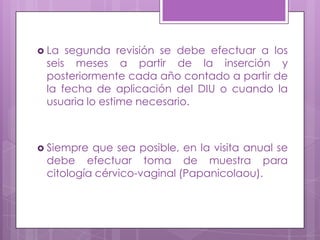  La segunda revisión se debe efectuar a los
seis meses a partir de la inserción y
posteriormente cada año contado a partir de
la fecha de aplicación del DIU o cuando la
usuaria lo estime necesario.
 Siempre que sea posible, en la visita anual se
debe efectuar toma de muestra para
citología cérvico-vaginal (Papanicolaou).
 