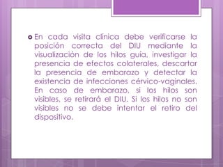  En cada visita clínica debe verificarse la
posición correcta del DIU mediante la
visualización de los hilos guía, investigar la
presencia de efectos colaterales, descartar
la presencia de embarazo y detectar la
existencia de infecciones cérvico-vaginales.
En caso de embarazo, si los hilos son
visibles, se retirará el DIU. Si los hilos no son
visibles no se debe intentar el retiro del
dispositivo.
 