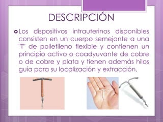 DESCRIPCIÓN
Los dispositivos intrauterinos disponibles
consisten en un cuerpo semejante a una
"T" de polietileno flexible y contienen un
principio activo o coadyuvante de cobre
o de cobre y plata y tienen además hilos
guía para su localización y extracción.
 