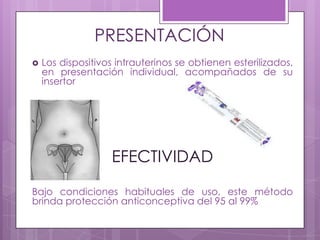 PRESENTACIÓN
 Los dispositivos intrauterinos se obtienen esterilizados,
en presentación individual, acompañados de su
insertor
EFECTIVIDAD
Bajo condiciones habituales de uso, este método
brinda protección anticonceptiva del 95 al 99%
 