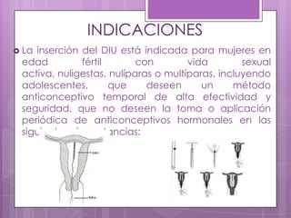 INDICACIONES
 La inserción del DIU está indicada para mujeres en
edad fértil con vida sexual
activa, nuligestas, nulíparas o multíparas, incluyendo
adolescentes, que deseen un método
anticonceptivo temporal de alta efectividad y
seguridad, que no deseen la toma o aplicación
periódica de anticonceptivos hormonales en las
siguientes circunstancias:
 