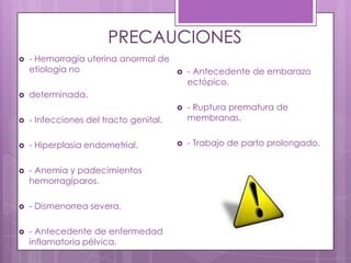 PRECAUCIONES
 - Hemorragia uterina anormal de
etiología no
 determinada.
 - Infecciones del tracto genital.
 - Hiperplasia endometrial.
 - Anemia y padecimientos
hemorragíparos.
 - Dismenorrea severa.
 - Antecedente de enfermedad
inflamatoria pélvica.
 - Antecedente de embarazo
ectópico.
 - Ruptura prematura de
membranas.
 - Trabajo de parto prolongado.
 