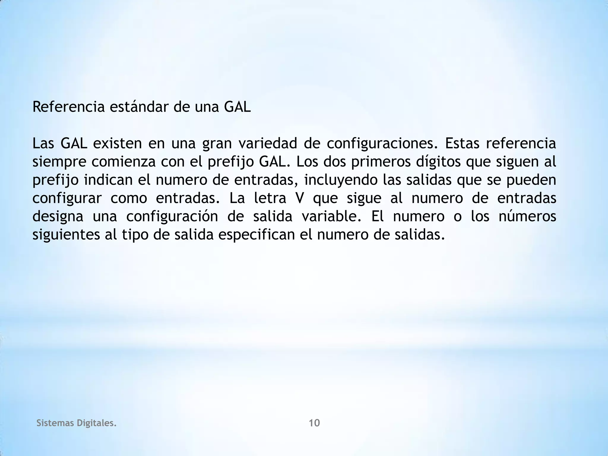 Referencia estándar de una GAL

Las GAL existen en una gran variedad de configuraciones. Estas referencia
siempre comienza con el prefijo GAL. Los dos primeros dígitos que siguen al
prefijo indican el numero de entradas, incluyendo las salidas que se pueden
configurar como entradas. La letra V que sigue al numero de entradas
designa una configuración de salida variable. El numero o los números
siguientes al tipo de salida especifican el numero de salidas.




Sistemas Digitales.                    10
 