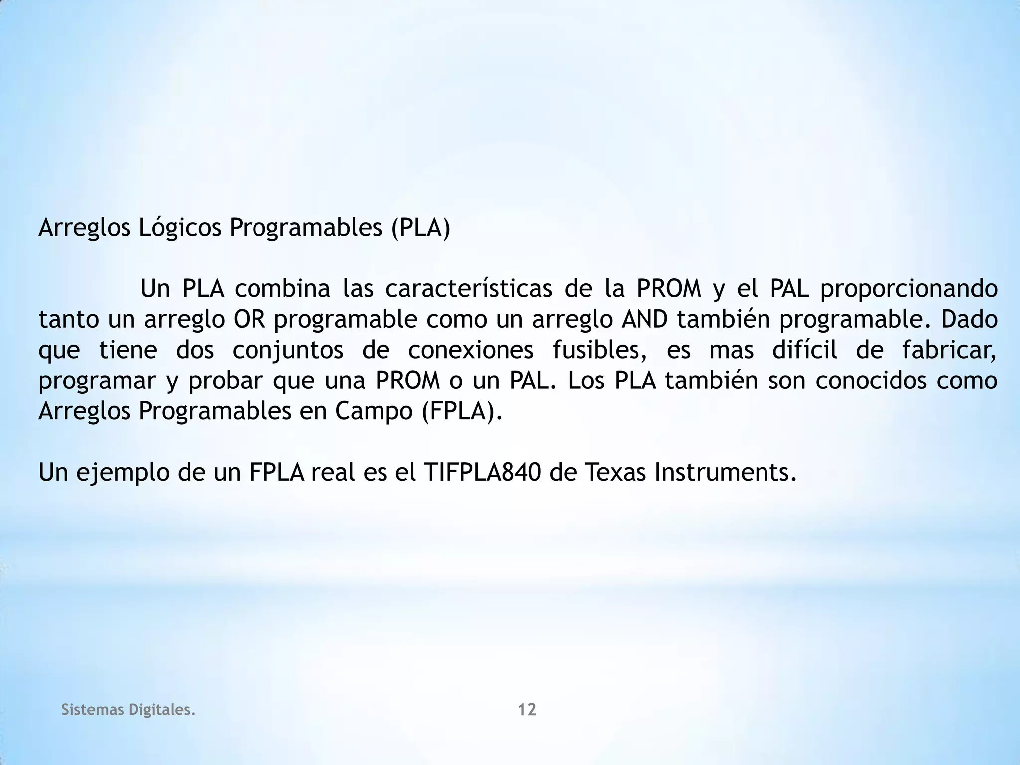 Arreglos Lógicos Programables (PLA)

         Un PLA combina las características de la PROM y el PAL proporcionando
tanto un arreglo OR programable como un arreglo AND también programable. Dado
que tiene dos conjuntos de conexiones fusibles, es mas difícil de fabricar,
programar y probar que una PROM o un PAL. Los PLA también son conocidos como
Arreglos Programables en Campo (FPLA).

Un ejemplo de un FPLA real es el TIFPLA840 de Texas Instruments.




 Sistemas Digitales.                    12
 