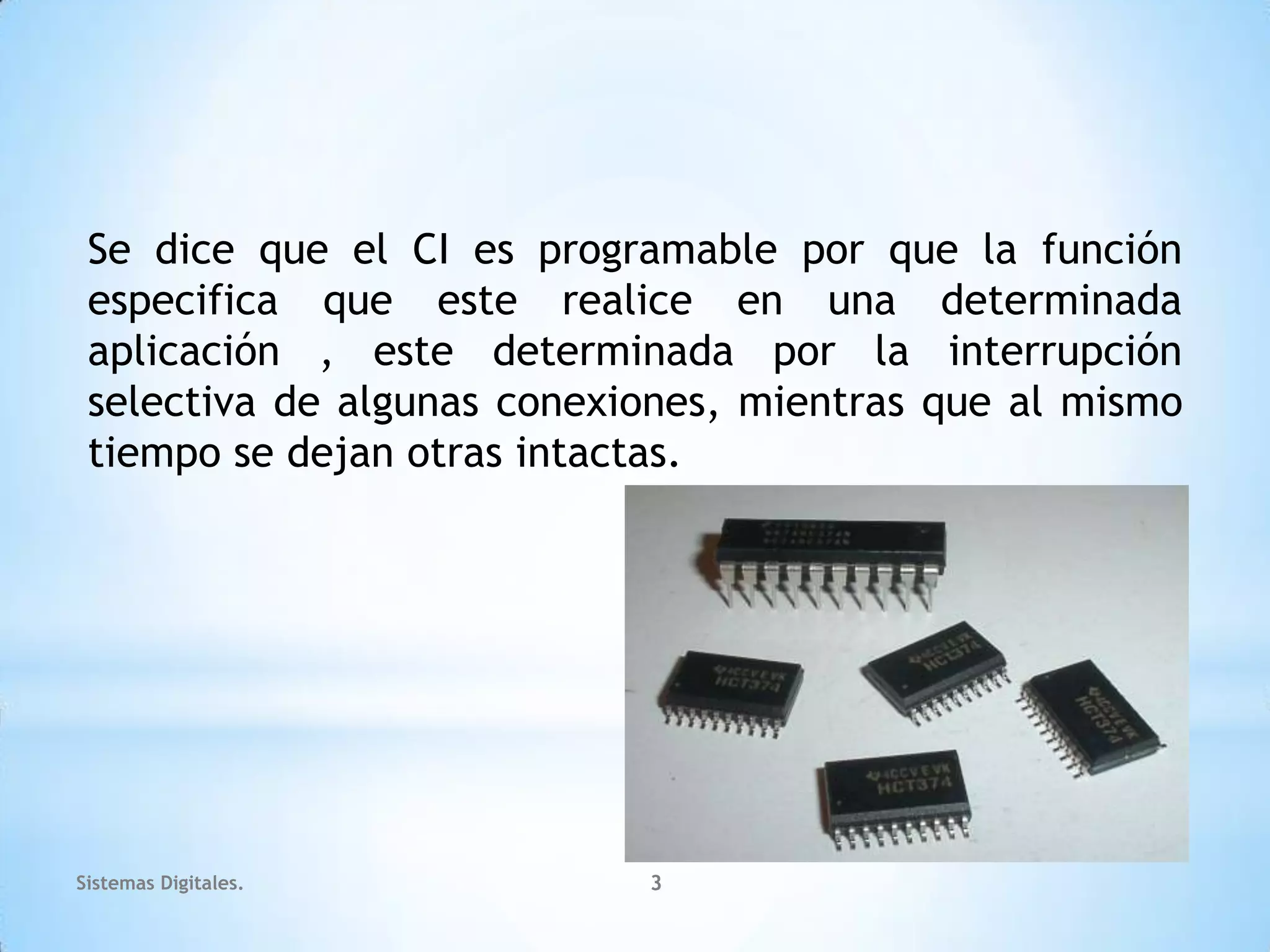 Se dice que el CI es programable por que la función
 especifica que este realice en una determinada
 aplicación , este determinada por la interrupción
 selectiva de algunas conexiones, mientras que al mismo
 tiempo se dejan otras intactas.




Sistemas Digitales.         3
 