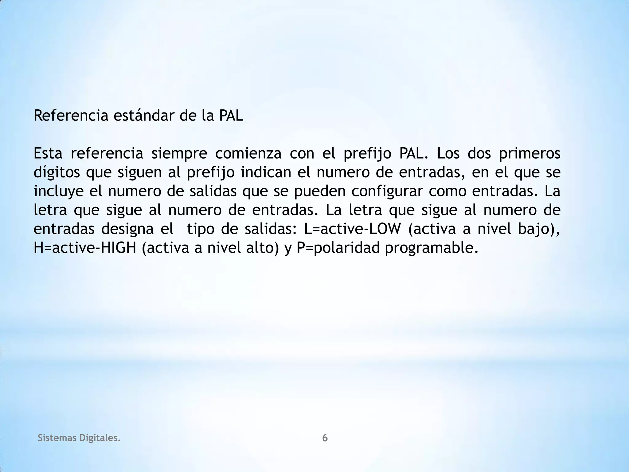 Referencia estándar de la PAL

Esta referencia siempre comienza con el prefijo PAL. Los dos primeros
dígitos que siguen al prefijo indican el numero de entradas, en el que se
incluye el numero de salidas que se pueden configurar como entradas. La
letra que sigue al numero de entradas. La letra que sigue al numero de
entradas designa el tipo de salidas: L=active-LOW (activa a nivel bajo),
H=active-HIGH (activa a nivel alto) y P=polaridad programable.




Sistemas Digitales.                    6
 