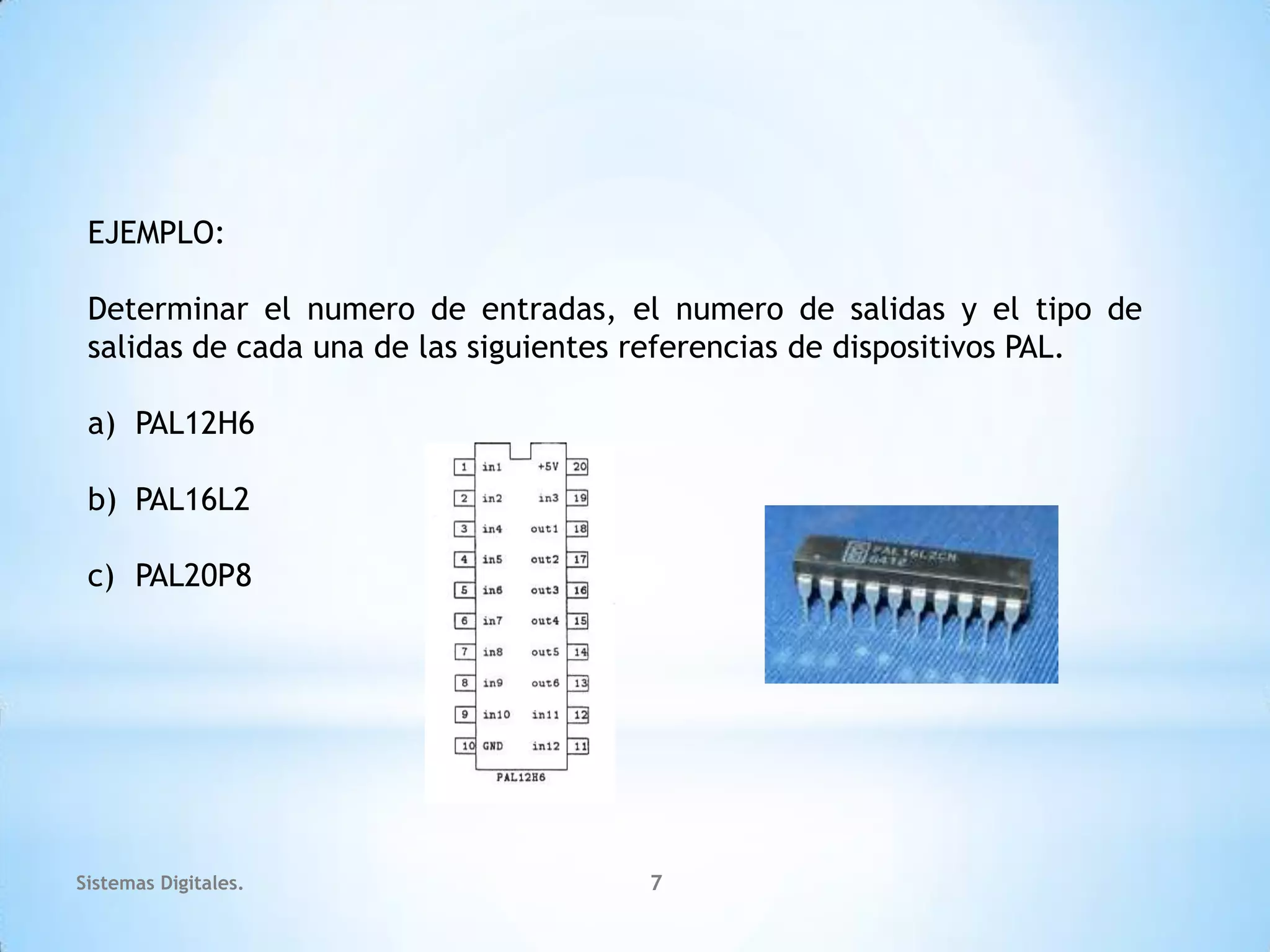 EJEMPLO:

 Determinar el numero de entradas, el numero de salidas y el tipo de
 salidas de cada una de las siguientes referencias de dispositivos PAL.

 a) PAL12H6

 b) PAL16L2

 c) PAL20P8




Sistemas Digitales.                   7
 