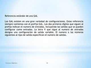 Referencia estándar de una GAL

Las GAL existen en una gran variedad de configuraciones. Estas referencia
siempre comienza con el prefijo GAL. Los dos primeros dígitos que siguen al
prefijo indican el numero de entradas, incluyendo las salidas que se pueden
configurar como entradas. La letra V que sigue al numero de entradas
designa una configuración de salida variable. El numero o los números
siguientes al tipo de salida especifican el numero de salidas.




Sistemas Digitales.                    10
 