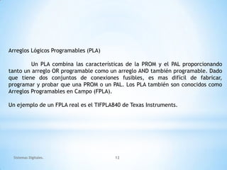 Arreglos Lógicos Programables (PLA)

         Un PLA combina las características de la PROM y el PAL proporcionando
tanto un arreglo OR programable como un arreglo AND también programable. Dado
que tiene dos conjuntos de conexiones fusibles, es mas difícil de fabricar,
programar y probar que una PROM o un PAL. Los PLA también son conocidos como
Arreglos Programables en Campo (FPLA).

Un ejemplo de un FPLA real es el TIFPLA840 de Texas Instruments.




 Sistemas Digitales.                    12
 