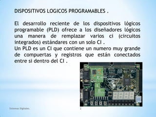DISPOSITIVOS LOGICOS PROGRAMABLES .

    El desarrollo reciente de los dispositivos lógicos
    programable (PLD) ofrece a los diseñadores lógicos
    una manera de remplazar varios ci (circuitos
    integrados) estándares con un solo CI .
    Un PLD es un CI que contiene un numero muy grande
    de compuertas y registros que están conectados
    entre si dentro del CI .




Sistemas Digitales.          2
 