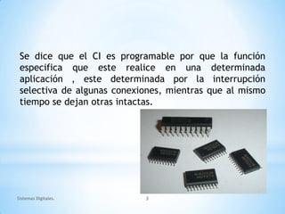 Se dice que el CI es programable por que la función
 especifica que este realice en una determinada
 aplicación , este determinada por la interrupción
 selectiva de algunas conexiones, mientras que al mismo
 tiempo se dejan otras intactas.




Sistemas Digitales.         3
 