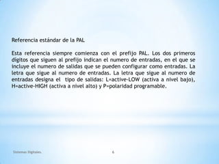 Referencia estándar de la PAL

Esta referencia siempre comienza con el prefijo PAL. Los dos primeros
dígitos que siguen al prefijo indican el numero de entradas, en el que se
incluye el numero de salidas que se pueden configurar como entradas. La
letra que sigue al numero de entradas. La letra que sigue al numero de
entradas designa el tipo de salidas: L=active-LOW (activa a nivel bajo),
H=active-HIGH (activa a nivel alto) y P=polaridad programable.




Sistemas Digitales.                    6
 