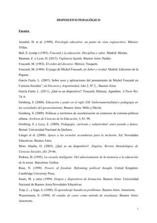 DISPOSITIVO PEDAGÓGICO
Fuentes
Ausubel, D. et al. (1999). Psicología educativa: un punto de vista cognoscitivo. México:
Trillas.
Ball, S. (comp.) (1993). Foucault y la educación. Disciplina y saber. Madrid: Morata.
Bauman, Z. y Lyon, D. (2013). Vigilancia líquida. Buenos Aires: Paidós.
Foucault, M. (1983). El orden del discurso. México: Tusquets.
Foucault, M. (1984). El juego de Michel Foucault, en Saber y verdad. Madrid. Ediciones de la
Piqueta.
García Fanlo, L. (2007). Sobre usos y aplicaciones del pensamiento de Michel Foucault en
Ciencias Sociales”, en Discurso y Argentinidad, Año 2, Nº 2, , Buenos Aires.
García Fanlo, L. (2011). ¿Qué es un dispositivo?: Foucault, Deleuze, Agamben. A Parte Rei,
74: 6.
Grinberg, S. (2008). Educación y poder en el siglo XXI. Gubernamentalidad y pedagogía en
las sociedades del gerenciamiento. Buenos Aires: Miño y Dávila.
Grinberg, S. (2009). Políticas y territorios de escolarización en contextos de extrema pobreza
urbana. Archivos de Ciencias de la Educación, 3, 81–98.
Grinberg, S. y Levy, E. (2009). Pedagogía, currículo y subjetividad: entre pasado y futuro.
Bernal: Universidad Nacional de Quilmes.
Langer et al. (2008). Apoyo a las escuelas secundarias para la inclusión. Ed. Novedades
Educativas. Buenos Aires.
Moro Abadía, O. (2003). ¿Qué es un dispositivo?. Empiria. Revista Metodológica de
Ciencias Sociales, (6): 29-46.
Perkins, D. (1995). La escuela inteligente: Del adiestramiento de la memoria a la educación
de la mente. Barcelona: Gedisa.
Rose, N. (1999). Powers of freedom. Reframing political thought. United Kingdom:
Cambridge University Press.
Souto, M. y otros (1999). Grupos y dispositivos de formación. Buenos Aires: Universidad
Nacional de Buenos Aires/Novedades Educativas.
Torp, L., y Sage, S. (1998). El aprendizaje basado en problemas. Buenos Aires: Amorrortu.
Wassermann, S. (1999). El estudio de casos como método de enseñanza. Buenos Aires:
Amorrortu.
1
 