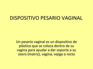 DISPOSITIVO PESARIO VAGINAL
Un pesario vaginal es un dispositivo de
plástico que se coloca dentro de su
vagina para ayudar a dar soporte a su
útero (matriz), vagina, vejiga o recto
 