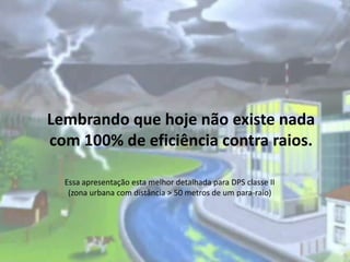 Lembrando que hoje não existe nada
com 100% de eficiência contra raios.
Essa apresentação esta melhor detalhada para DPS classe II
(zona urbana com distância > 50 metros de um para-raio)

 