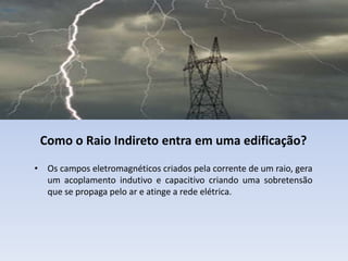 Como o Raio Indireto entra em uma edificação?
• Os campos eletromagnéticos criados pela corrente de um raio, gera
um acoplamento indutivo e capacitivo criando uma sobretensão
que se propaga pelo ar e atinge a rede elétrica.

 