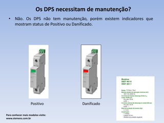 Os DPS necessitam de manutenção?
• Não. Os DPS não tem manutenção, porém existem indicadores que
mostram status de Positivo ou Danificado.

Positivo
Para conhecer mais modelos visite:
www.siemens.com.br

Danificado

 