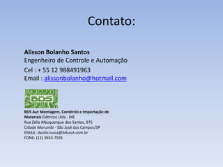 Contato:
Alisson Bolanho Santos
Engenheiro de Controle e Automação
Cel : + 55 12 988491963
Email : alissonbolanho@hotmail.com

BDS Aut Montagem, Comércio e Importação de
Materiais Elétricos Ltda - ME
Rua Zélia Albuquerque dos Santos, 975
Cidade Morumbi - São José dos Campos/SP
EMAIL: danilo.lucca@bdsaut.com.br
FONE: (12) 3933-7591

 