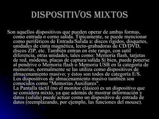 DISPOSITIVOS MIXTOS Son aquellos dispositivos que pueden operar de ambas formas, como entrada o como salida. Típicamente, se puede mencionar como periféricos de Entrada/Salida a: discos rígidos, disquetes, unidades de cinta magnética, lecto-grabadoras de CD/DVD, discos ZIP, etc. También entran en este rango, con sutil diferencia, otras unidades, tales como: Memoria flash, tarjetas de red, módems, placas de captura/salida Si bien, puede ponerse al pendrive o Memoria flash o Memoria USB en la categoría de memorias, normalmente se las utiliza como dispositivos de almacenamiento masivo; y éstos son todos de categoría E/S. Los dispositivos de almacenamiento masivo también son conocidos como "Memorias Auxiliares". La Pantalla táctil (no el monitor clásico) es un dispositivo que se considera mixto, ya que además de mostrar información y datos (salida) puede actuar como un dispositivo de entrada de datos (reemplazando, por ejemplo, las funciones del mouse).  