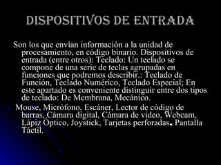 DISPOSITIVOS DE ENTRADA Son los que envían información a la unidad de procesamiento, en código binario. Dispositivos de entrada (entre otros): Teclado: Un teclado se compone de una serie de teclas agrupadas en funciones que podremos describir.: Teclado de Función, Teclado Numérico, Teclado Especial; En este apartado es conveniente distinguir entre dos tipos de teclado: De Membrana, Mecánico. Mouse, Micrófono, Escáner, Lector de código de barras, Cámara digital, Cámara de video, Webcam, Lápiz Óptico, Joystick, Tarjetas perforadas ,  Pantalla Táctil. 