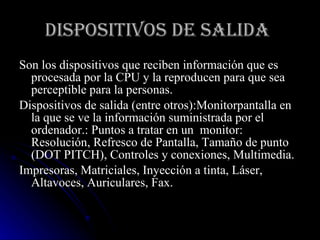 DISPOSITIVOS DE SALIDA   Son los dispositivos que reciben información que es procesada por la CPU y la reproducen para que sea perceptible para la personas. Dispositivos de salida (entre otros):Monitorpantalla en la que se ve la información suministrada por el ordenador.: Puntos a tratar en un  monitor: Resolución, Refresco de Pantalla, Tamaño de punto (DOT PITCH), Controles y conexiones, Multimedia. Impresoras, Matriciales, Inyección a tinta, Láser, Altavoces, Auriculares, Fax. 