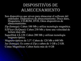 DISPOSITIVOS DE ALMECENAMIENTO Son dispositivos que sirven para almacenar el software del ordenador. Dispositivos de almacenamiento: Disco duro, Disquetera, CD-ROM, DVD, Otros dispositivos de almacenamiento: Zip (Iomega): Caben 100 Mb y utiliza tecnología magnética.  EZFlyer (SyQuest): Caben 230 Mb y tiene una velocidad de lectura muy alta  SuperDisk LS-120: Caben 200 Mb y utilizan tecnología magneto-óptica.  Magneto-ópticos de 3,5'': Caben de 128 Mb a 640 Mb  Jaz (Iomega): Es como el Zip y caben de 1 GB a 2 GB.  Cintas Magnéticas: Caben hasta más de 4 GB 