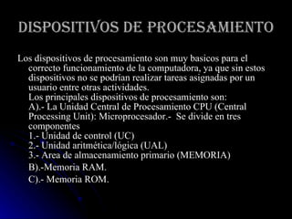 DISPOSITIVOS DE PROCESAMIENTO Los dispositivos de procesamiento son muy basicos para el correcto funcionamiento de la computadora, ya que sin estos dispositivos no se podrían realizar tareas asignadas por un usuario entre otras actividades.  Los principales dispositivos de procesamiento son:  A).- La Unidad Central de Procesamiento CPU (Central Processing Unit): Microprocesador.-  Se divide en tres componentes 1.- Unidad de control (UC) 2.- Unidad aritmética/lógica (UAL) 3.- Area de almacenamiento primario (MEMORIA)  B).-Memoria RAM. C).- Memoria ROM.  