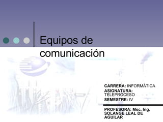 Equipos de comunicación  CARRERA:  INFORMÁTICA ASIGNATURA:  TELEPROCESO SEMESTRE:  IV PROFESORA: Msc. Ing. SOLANGE LEAL DE AGUILAR 