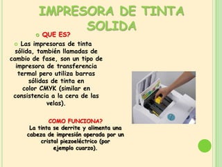 IMPRESORA DE TINTA
               SOLIDA
           QUE ES?
  Las impresoras de tinta
  sólida, también llamadas de
cambio de fase, son un tipo de
  impresora de transferencia
   termal pero utiliza barras
       sólidas de tinta en
     color CMYK (similar en
 consistencia a la cera de las
             velas).

             COMO FUNCIONA?
      La tinta se derrite y alimenta una
     cabeza de impresión operada por un
          cristal piezoeléctrico (por
               ejemplo cuarzo).
 