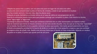 5 Repite los pasos tres y cuatro, con una placa de acero en lugar de una placa de cobre.
La placa de acero atraerá toda la plata en forma de cristales, y todo lo que quedará en la placa
que has creado será oro. Una vez más, deja las placas secar.
6 Mezcla el ácido clorhídrico y el ácido nítrico en el vaso de vidrio en una proporción de 3:1.
Querrás la suficiente mezcla como para que puedas sumergir por completo tu placa. Esta mezcla se conoce
como "agua regia" o "agua real".
7 Sumerge la placa en el ácido. Verás que comienza a tornarse de un color anaranjado y un aspecto turbio.
Esto te mostrará que tienes la mezcla correcta y el oro está siendo disuelto. Una vez que ya no hay más "opacidad“
en la mezcla, has disuelto el oro y puedes remover la placa que queda. Esto tarda aproximadamente una hora.
8 Vierte una pequeña cantidad de la mezcla de ácido en tu plato de cristal pequeño y espera a que esa cantidad
se evapore antes de añadir más. Repite este proceso hasta que el líquido se haya evaporado, dejando un residuo
de polvo en el plato. El polvo que queda será de oro puro.

 