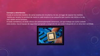 Consejos y advertencias
Funde el contenido metálico de varias tarjetas de circuitería a la vez, en lugar de separar los metales
tarjeta por tarjeta; la cantidad de metal en cada tarjeta es tan pequeña que cuanta más retires a la vez,
más rápido será el proceso.
El ácido clorhídrico y el ácido nítrico son extremadamente venenosos, así que trabaja con sumo cuidado
estos ácidos. Usa el equipo de seguridad apropiado y asegúrate de que estás trabajando en un área bien ventilada

 