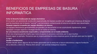 BENEFICIOS DE EMPRESAS DE BASURA
INFORMÁTICA
Evitar el desecho inadecuado de equipo electrónico
Al no contar con servicios de recolección especializada, los equipos pueden ser recogidos por empresas de basura
que los mezclaran con la basura ‘’normal’’ y así terminaran contaminando el entorno en donde sean desechados.
Despejar espacios ocupados por equipo obsoleto o en desuso.
Los equipos electrónicos generalmente son grandes y al descartarlos se van acumulando rápidamente, estos
empiezan a ocupar espacios o bodegas donde se vuelve un estorbo.
Ser una empresa socialmente responsable y comprometida con el medio ambiente.
El ser una empresa grande implica que marca la pauta en procesos y servicios, por lo que muchos
buscan seguir su ejemplo. Pensamos que es responsabilidad de estas empresas poner el ejemplo para que los demás
lo sigan.
Ayudar a fundaciones
Pueden decidir donar algunos de los fondos generados por la venta de su basura electrónica a alguna fundación
de su elección, o bien a la ‘’Alianza Anti cáncer’’ con quienes trabajamos nosotros.

 