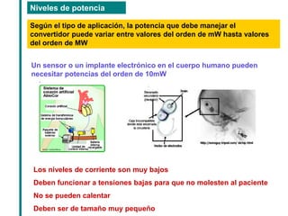 Niveles de potencia 
Según el tipo de aplicación, la potencia que debe manejar el convertidor puede variar entre valores del orden de mW hasta valores del orden de MW 
Un sensor o un implante electrónico en el cuerpo humano pueden necesitar potencias del orden de 10mW 
Los niveles de corriente son muy bajos 
Deben funcionar a tensiones bajas para que no molesten al paciente 
No se pueden calentar 
Deben ser de tamaño muy pequeño  