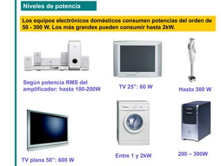 Niveles de potencia 
Los equipos electrónicos domésticos consumen potencias del orden de 50 - 300 W. Los más grandes pueden consumir hasta 2kW. 
Según potencia RMS del amplificador: hasta 100-200W 
TV 25”: 60 W 
TV plana 50”: 600 W 
Hasta 300 W 
Entre 1 y 2kW 
200 – 300W  