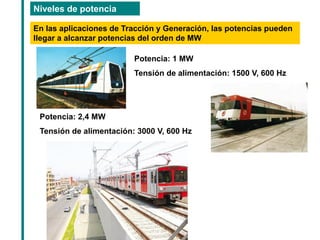Niveles de potencia 
En las aplicaciones de Tracción y Generación, las potencias pueden llegar a alcanzar potencias del orden de MW 
Potencia: 1 MW 
Tensión de alimentación: 1500 V, 600 Hz 
Potencia: 2,4 MW 
Tensión de alimentación: 3000 V, 600 Hz  