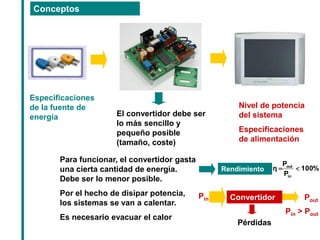Conceptos 
Nivel de potencia del sistema Especificaciones de alimentación 
Especificaciones de la fuente de energía 
El convertidor debe ser lo más sencillo y pequeño posible (tamaño, coste) 
Para funcionar, el convertidor gasta una cierta cantidad de energía. Debe ser lo menor posible. 
Por el hecho de disipar potencia, los sistemas se van a calentar. 
Es necesario evacuar el calor 
Rendimiento 
Convertidor 
Pin 
Pout 
Pérdidas 
Pin > Pout 
%100PPηinout  