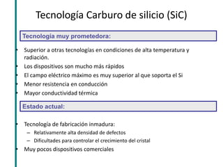 Tecnología Carburo de silicio (SiC) 
•Superior a otras tecnologías en condiciones de alta temperatura y radiación. 
•Los dispositivos son mucho más rápidos 
•El campo eléctrico máximo es muy superior al que soporta el Si 
•Menor resistencia en conducción 
•Mayor conductividad térmica 
•Tecnología de fabricación inmadura: 
–Relativamente alta densidad de defectos 
–Dificultades para controlar el crecimiento del cristal 
•Muy pocos dispositivos comerciales 
Tecnología muy prometedora: 
Estado actual:  