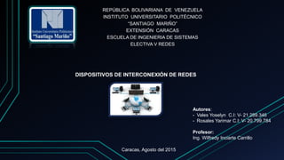 REPÚBLICA BOLIVARIANA DE VENEZUELA
INSTITUTO UNIVERSITARIO POLITÉCNICO
“SANTIAGO MARIÑO”
EXTENSIÓN CARACAS
ESCUELA DE INGENIERIA DE SISTEMAS
ELECTIVA V REDES
DISPOSITIVOS DE INTERCONEXIÓN DE REDES
Autores:
- Vales Yoselyn C.I: V- 21.289.346
- Rosales Yarimar C.I: V- 20.799.784
Profesor:
Ing. Wilfredy Inciarte Carrillo
Caracas, Agosto del 2015
 