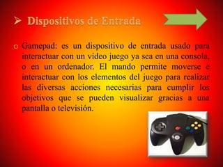 o Gamepad: es un dispositivo de entrada usado para
interactuar con un vídeo juego ya sea en una consola,
o en un ordenador. El mando permite moverse e
interactuar con los elementos del juego para realizar
las diversas acciones necesarias para cumplir los
objetivos que se pueden visualizar gracias a una
pantalla o televisión.
 